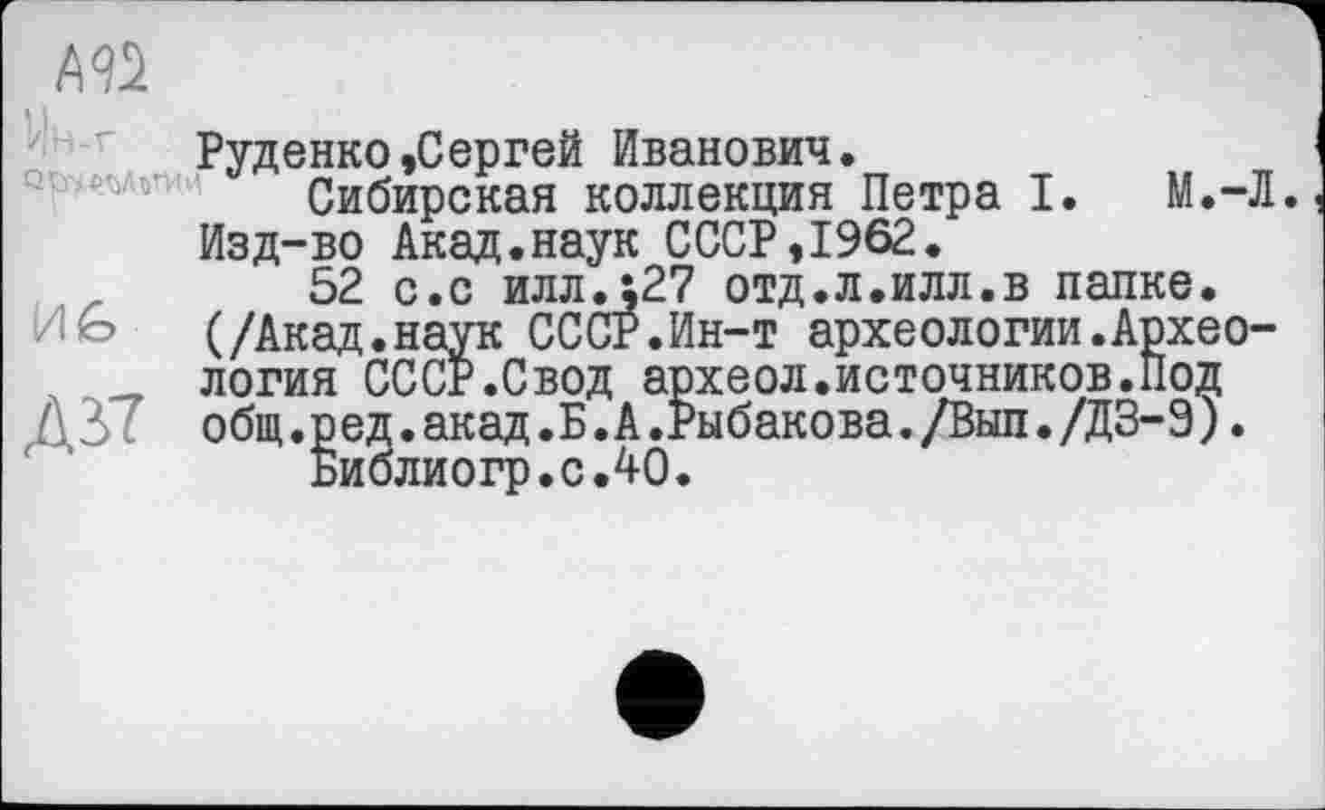 ﻿Руденко »Сергей Иванович.
Сибирская коллекция Петра I. М.-Л. Изд-во Акад.наук СССР,1962.
52 с.с илл.127 отд.л.илл.в папке.
И G (/Акад.наук СССР.Ин-т археологии.Архео-
. __ логия СССР.Свод археол.источников.Под общ.ред.акад.Б.А.Рыбакова./Вып./ДЗ-Э).
Биолиогр.с.40.